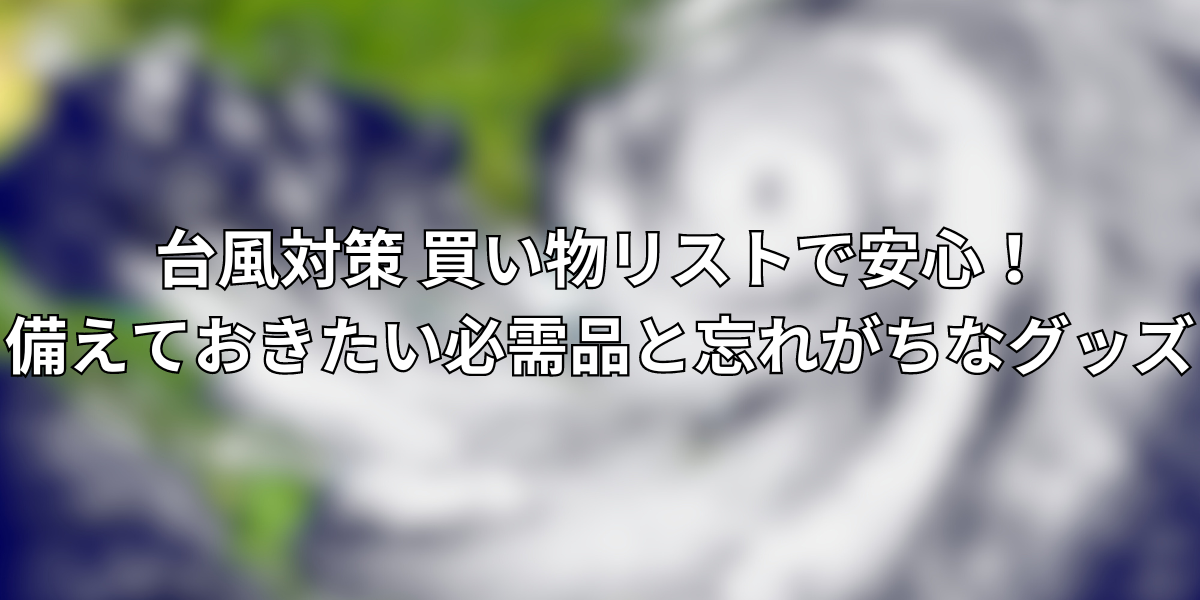 台風対策 買い物リストで安心！備えておきたい必需品と忘れがちなグッズ