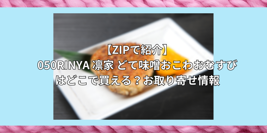 【ZIPで紹介】050RINYA 凛家 どて味噌おこわおむすびはどこで買える？お取り寄せ情報