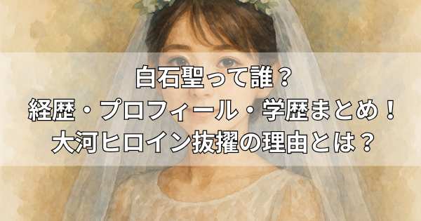 白石聖って誰?経歴・プロフィール・学歴まとめ!大河ヒロイン抜擢の理由とは?