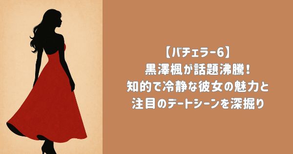 【バチェラー6】黒澤楓が話題沸騰！知的で冷静な彼女の魅力と注目のデートシーンを深掘り