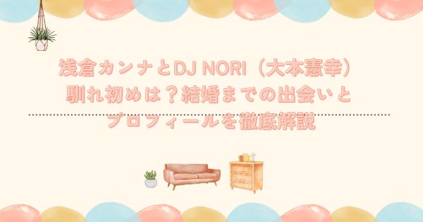浅倉カンナとDJ NORI（大本憲幸）の馴れ初めは？結婚までの出会いとプロフィールを徹底解説