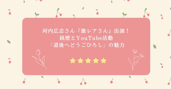 河内広志さん『激レアさん』出演！経歴とYouTube活動「道後へどうごひろし」の魅力