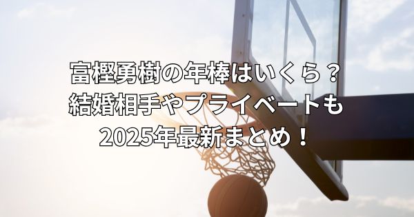 富樫勇樹の年棒はいくら?結婚相手やプライベートも2025年最新まとめ!